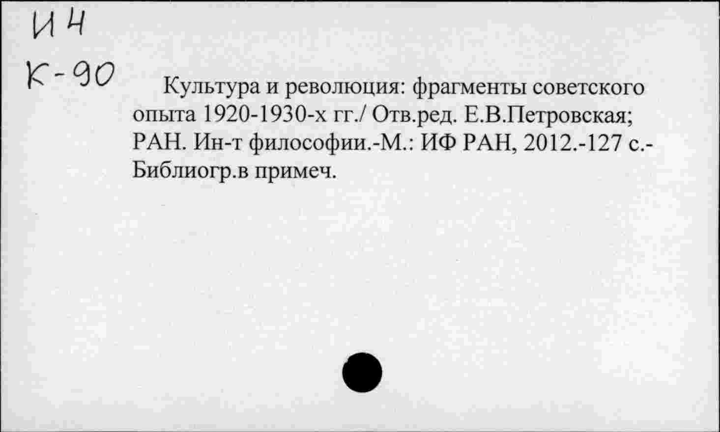 ﻿
Культура и революция: фрагменты советского опыта 1920-1930-х гг./ Отв.ред. Е.В.Петровская; РАН. Ин-т философии.-М.: ИФ РАН, 2012.-127 с.-Библиогр.в примеч.